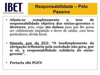 Responsabilidade – Pólo 
Passivo 
• Afasta-se completamente a tese de 
responsabilidade objetiva dos sócios-gerentes e 
diretores, pois, exige ato doloso para que lhe possa 
ser validamente imputado o dever de saldar, com bens 
particulares, dívida fiscal. 
• Súmula 430 do STJ: “O inadimplemento da 
obrigação tributária pela sociedade não gera, por 
si só, a responsabilidade solidária do sócio-gerente”. 
• Portaria 180 PGFN 
 