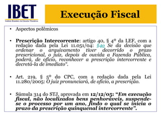 Execução Fiscal 
• Aspectos polêmicos 
• Prescrição Intercorrente: artigo 40, § 4º da LEF, com a 
redação dada pela Lei 11.051/04: §4o Se da decisão que 
ordenar o arquivamento tiver decorrido o prazo 
prescricional, o juiz, depois de ouvida a Fazenda Pública, 
poderá, de ofício, reconhecer a prescrição intercorrente e 
decretá-la de imediato“. 
• Art. 219, § 5º do CPC, com a redação dada pela Lei 
11.280/2005: O juiz pronunciará, de ofício, a prescrição. 
• Súmula 314 do STJ, aprovada em 12/12/05: “Em execução 
fiscal, não localizados bens penhoráveis, suspende-se 
o processo por um ano, findo o qual se inicia o 
prazo da prescrição quinquenal intercorrente”. 
 