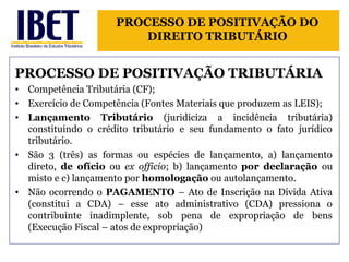 PROCESSO DE POSITIVAÇÃO DO 
DIREITO TRIBUTÁRIO 
PROCESSO DE POSITIVAÇÃO TRIBUTÁRIA 
• Competência Tributária (CF); 
• Exercício de Competência (Fontes Materiais que produzem as LEIS); 
• Lançamento Tributário (juridiciza a incidência tributária) 
constituindo o crédito tributário e seu fundamento o fato jurídico 
tributário. 
• São 3 (três) as formas ou espécies de lançamento, a) lançamento 
direto, de ofício ou ex officio; b) lançamento por declaração ou 
misto e c) lançamento por homologação ou autolançamento. 
• Não ocorrendo o PAGAMENTO – Ato de Inscrição na Dívida Ativa 
(constitui a CDA) – esse ato administrativo (CDA) pressiona o 
contribuinte inadimplente, sob pena de expropriação de bens 
(Execução Fiscal – atos de expropriação) 
 