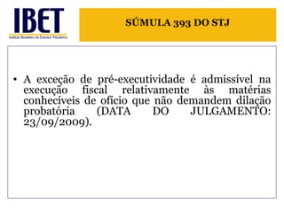 SÚMULA 393 DO STJ 
• A exceção de pré-executividade é admissível na 
execução fiscal relativamente às matérias 
conhecíveis de ofício que não demandem dilação 
probatória (DATA DO JULGAMENTO: 
23/09/2009). 
 