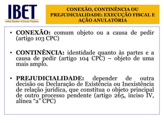 CONEXÃO, CONTINÊNCIA OU 
PREJUDICIALIDADE: EXECUÇÃO FISCAL E 
AÇÃO ANULATÓRIA 
• CONEXÃO: comum objeto ou a causa de pedir 
(artigo 103 CPC) 
• CONTINÊNCIA: identidade quanto às partes e a 
causa de pedir (artigo 104 CPC) – objeto de uma 
mais amplo. 
• PREJUDICIALIDADE: depender de outra 
decisão ou Declaração de Existência ou Inexistência 
de relação jurídica, que constitua o objeto principal 
de outro processo pendente (artigo 265, inciso IV, 
alínea “a” CPC) 
 
