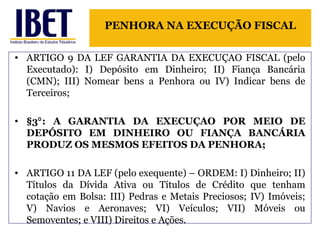 PENHORA NA EXECUÇÃO FISCAL 
• ARTIGO 9 DA LEF GARANTIA DA EXECUÇAO FISCAL (pelo 
Executado): I) Depósito em Dinheiro; II) Fiança Bancária 
(CMN); III) Nomear bens a Penhora ou IV) Indicar bens de 
Terceiros; 
• §3 : A GARANTIA ⁰ DA EXECUÇAO POR MEIO DE 
DEPÓSITO EM DINHEIRO OU FIANÇA BANCÁRIA 
PRODUZ OS MESMOS EFEITOS DA PENHORA; 
• ARTIGO 11 DA LEF (pelo exequente) – ORDEM: I) Dinheiro; II) 
Títulos da Dívida Ativa ou Títulos de Crédito que tenham 
cotação em Bolsa: III) Pedras e Metais Preciosos; IV) Imóveis; 
V) Navios e Aeronaves; VI) Veículos; VII) Móveis ou 
Semoventes; e VIII) Direitos e Ações. 
 
