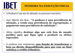 PENHORA NA EXECUÇÃO FISCAL 
• A Penhora é um ato de afetação no processo executivo. 
• José Alberto dos Reis : “A penhora é uma providência de 
afetação, a venda uma providencia de expropriação, o 
pagamento uma providência de satisfação”. 
• Afetar significa destinar algo que está fora do mundo 
jurídico para que fique apto a produzir os efeitos 
esperados. 
• A penhora tem exatamente essa função de transformar o 
bem ou direito disponibilizado para que esse ao final 
satisfaça o crédito tributário. 
 