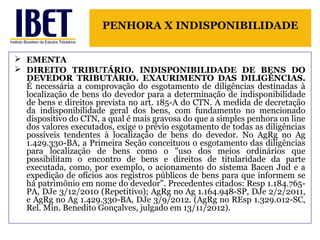 PENHORA X INDISPONIBILIDADE 
 EMENTA 
 DIREITO TRIBUTÁRIO. INDISPONIBILIDADE DE BENS DO 
DEVEDOR TRIBUTÁRIO. EXAURIMENTO DAS DILIGÊNCIAS. 
É necessária a comprovação do esgotamento de diligências destinadas à 
localização de bens do devedor para a determinação de indisponibilidade 
de bens e direitos prevista no art. 185-A do CTN. A medida de decretação 
da indisponibilidade geral dos bens, com fundamento no mencionado 
dispositivo do CTN, a qual é mais gravosa do que a simples penhora on line 
dos valores executados, exige o prévio esgotamento de todas as diligências 
possíveis tendentes à localização de bens do devedor. No AgRg no Ag 
1.429.330-BA, a Primeira Seção conceituou o esgotamento das diligências 
para localização de bens como o "uso dos meios ordinários que 
possibilitam o encontro de bens e direitos de titularidade da parte 
executada, como, por exemplo, o acionamento do sistema Bacen Jud e a 
expedição de ofícios aos registros públicos de bens para que informem se 
há patrimônio em nome do devedor". Precedentes citados: Resp 1.184.765- 
PA, DJe 3/12/2010 (Repetitivo); AgRg no Ag 1.164.948-SP, DJe 2/2/2011, 
e AgRg no Ag 1.429.330-BA, DJe 3/9/2012. (AgRg no REsp 1.329.012-SC, 
Rel. Min. Benedito Gonçalves, julgado em 13/11/2012). 
 