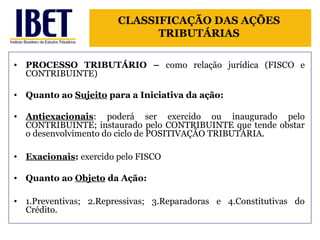 CLASSIFICAÇÃO DAS AÇÕES 
TRIBUTÁRIAS 
• PROCESSO TRIBUTÁRIO – como relação jurídica (FISCO e 
CONTRIBUINTE) 
• Quanto ao Sujeito para a Iniciativa da ação: 
• Antiexacionais: poderá ser exercido ou inaugurado pelo 
CONTRIBUINTE; instaurado pelo CONTRIBUINTE que tende obstar 
o desenvolvimento do ciclo de POSITIVAÇÃO TRIBUTÁRIA. 
• Exacionais: exercido pelo FISCO 
• Quanto ao Objeto da Ação: 
• 1.Preventivas; 2.Repressivas; 3.Reparadoras e 4.Constitutivas do 
Crédito. 
 