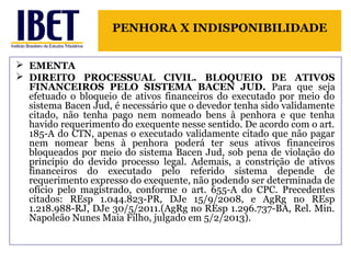 PENHORA X INDISPONIBILIDADE 
 EMENTA 
 DIREITO PROCESSUAL CIVIL. BLOQUEIO DE ATIVOS 
FINANCEIROS PELO SISTEMA BACEN JUD. Para que seja 
efetuado o bloqueio de ativos financeiros do executado por meio do 
sistema Bacen Jud, é necessário que o devedor tenha sido validamente 
citado, não tenha pago nem nomeado bens à penhora e que tenha 
havido requerimento do exequente nesse sentido. De acordo com o art. 
185-A do CTN, apenas o executado validamente citado que não pagar 
nem nomear bens à penhora poderá ter seus ativos financeiros 
bloqueados por meio do sistema Bacen Jud, sob pena de violação do 
princípio do devido processo legal. Ademais, a constrição de ativos 
financeiros do executado pelo referido sistema depende de 
requerimento expresso do exequente, não podendo ser determinada de 
ofício pelo magistrado, conforme o art. 655-A do CPC. Precedentes 
citados: REsp 1.044.823-PR, DJe 15/9/2008, e AgRg no REsp 
1.218.988-RJ, DJe 30/5/2011.(AgRg no REsp 1.296.737-BA, Rel. Min. 
Napoleão Nunes Maia Filho, julgado em 5/2/2013). 
 