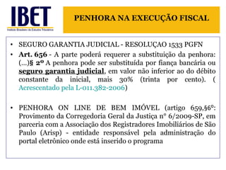 PENHORA NA EXECUÇÃO FISCAL 
• SEGURO GARANTIA JUDICIAL - RESOLUÇAO 1533 PGFN 
• Art. 656 - A parte poderá requerer a substituição da penhora: 
(…)§ 2º A penhora pode ser substituída por fiança bancária ou 
seguro garantia judicial, em valor não inferior ao do débito 
constante da inicial, mais 30% (trinta por cento). ( 
Acrescentado pela L-011.382-2006) 
• PENHORA ON LINE DE BEM IMÓVEL (artigo 659,§6⁰: 
Provimento da Corregedoria Geral da Justiça n° 6/2009-SP, em 
parceria com a Associação dos Registradores Imobiliários de São 
Paulo (Arisp) - entidade responsável pela administração do 
portal eletrônico onde está inserido o programa 
 