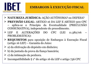 EMBARGOS À EXECUÇÃO FISCAL 
 NATUREZA JURÍDICA: AÇÃO AUTÔNOMA? ou DEFESA? 
 PREVISÃO LEGAL: ARTIGO 16 DA LEF E ARTIGO 300 CPC 
– aplica-se o Princípio da Eventualidade (PRECLUSÃO 
CONSUMATIVA), independente do procedimento. 
 LEF E ALTERAÇÕES DO CPC (LEI 11.382/06 – 
PROBLEMÁTICA): 
 REQUISITOS para oposição de Embargos à Execução Fiscal 
(artigo 16 LEF) – Garantia do Juízo: 
 a) da efetivação do depósito em dinheiro; 
 b) da juntada da prova da fiança bancária; 
 c) da intimação da penhora. 
 Incompatibilidade § 1° do artigo 16 da LEF e artigo 736 CPC 
 