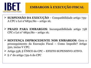 EMBARGOS À EXECUÇÃO FISCAL 
 SUSPENSÃO DA EXECUÇÃO – Compatibilidade artigo 739- 
A CPC e Lei n°6830/80 – artigo 16; 
 PRAZO PARA EMBARGOS: Incompatibilidade artigo 738 
CPC e Lei n° 6830/80 – artigo 16; 
 SENTENÇA IMPROCEDENTE NOS EMBARGOS: Gera o 
prosseguimento da Execução Fiscal – Como Impedir? Artigo 
520, inciso V CPC. 
 Artigo 558, § ÚNICO do CPC – EFEITO SUPENSIVO ATIVO. 
 § 1° do artigo 739-A do CPC 
 