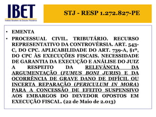 STJ - RESP 1.272.827-PE 
• EMENTA 
• PROCESSUAL CIVIL. TRIBUTÁRIO. RECURSO 
REPRESENTATIVO DA CONTROVÉRSIA. ART. 543- 
C, DO CPC. APLICABILIDADE DO ART. 739-A, §1º, 
DO CPC ÀS EXECUÇÕES FISCAIS. NECESSIDADE 
DE GARANTIA DA EXECUÇÃO E ANÁLISE DO JUIZ 
A RESPEITO DA RELEVÂNCIA DA 
ARGUMENTAÇÃO (FUMUS BONI JURIS) E DA 
OCORRÊNCIA DE GRAVE DANO DE DIFÍCIL OU 
INCERTA REPARAÇÃO (PERICULUM IN MORA) 
PARA A CONCESSÃO DE EFEITO SUSPENSIVO 
AOS EMBARGOS DO DEVEDOR OPOSTOS EM 
EXECUÇÃO FISCAL. (22 de Maio de 2.013) 
 