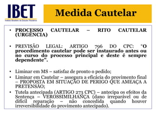 Medida Cautelar 
• PROCESSO CAUTELAR – RITO CAUTELAR 
(URGÊNCIA) 
• PREVISÃO LEGAL: ARTIGO 796 DO CPC: “O 
procedimento cautelar pode ser instaurado antes ou 
no curso do processo principal e deste é sempre 
dependente”. 
• Liminar em MS – satisfaz de pronto o pedido; 
• Liminar em Cautelar – assegura a eficácia do provimento final 
– PROPOSTA EM SITUAÇÃO DE PERIGO QUE AMEAÇA A 
PRETENSÃO; 
• Tutela antecipada (ARTIGO 273 CPC) – antecipa os efeitos da 
Sentença – VEROSSIMILHANÇA (dano irreparável ou de 
difícil reparação – não concedida quando houver 
irreversibilidade do provimento antecipado). 
 