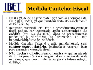 Medida Cautelar Fiscal 
• Lei 8.397, de 06 de janeiro de 1992 com as alterações da 
Lei 9.532, 10/12/97 que também trata do Arrolamento 
de Bens art. 64 
• Requisito essencial- art. 1º: 1-o procedimento cautelar 
fiscal poderá ser instaurado após constituição do 
crédito (art. 142 do CTN): após os procedimentos 
tendentes à verificação da ocorrência do fato 
imponível/hipótese de incidência. 
• Medida Cautelar Fiscal é a ação mandamental, sem 
caráter expropriatório, destinada a reservar bens 
para garantir a execução fiscal. 
• Não declara direito nem o realiza – apenas atende 
de forma provisória e emergencial uma necessidade de 
segurança, que possui relevância para a futura solução 
do litígio. 
 