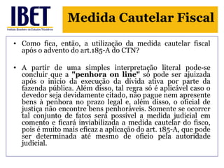 Medida Cautelar Fiscal 
• Como fica, então, a utilização da medida cautelar fiscal 
após o advento do art.185-A do CTN? 
• A partir de uma simples interpretação literal pode-se 
concluir que a "penhora on line" só pode ser ajuizada 
após o início da execução da dívida ativa por parte da 
fazenda pública. Além disso, tal regra só é aplicável caso o 
devedor seja devidamente citado, não pague nem apresente 
bens à penhora no prazo legal e, além disso, o oficial de 
justiça não encontre bens penhoráveis. Somente se ocorrer 
tal conjunto de fatos será possível a medida judicial em 
comento e ficará inviabilizada a medida cautelar do fisco, 
pois é muito mais eficaz a aplicação do art. 185-A, que pode 
ser determinada até mesmo de oficio pela autoridade 
judicial. 
 