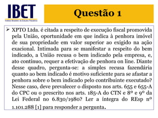 Questão 1 
 XPTO Ltda. é citada a respeito de execução fiscal promovida 
pela União, oportunidade em que indica à penhora imóvel 
de sua propriedade em valor superior ao exigido na ação 
exacional. Intimada para se manifestar a respeito do bem 
indicado, a União recusa o bem indicado pela empresa, e, 
ato contínuo, requer a efetivação de penhora on line. Diante 
desse quadro, pergunta-se: a simples recusa fazendária 
quanto ao bem indicado é motivo suficiente para se afastar a 
penhora sobre o bem indicado pelo contribuinte executado? 
Nesse caso, deve prevalecer o disposto nos arts. 655 e 655-A 
do CPC ou o prescrito nos arts. 185-A do CTN e 8º e 9º da 
Lei Federal no 6.830/1980? Ler a íntegra do REsp nº 
1.101.288 [1] para responder a pergunta. 
 
