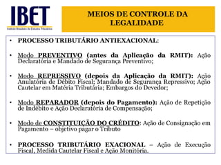 MEIOS DE CONTROLE DA 
LEGALIDADE 
• PROCESSO TRIBUTÁRIO ANTIEXACIONAL: 
• Modo PREVENTIVO (antes da Aplicação da RMIT): Ação 
Declaratória e Mandado de Segurança Preventivo; 
• Modo REPRESSIVO (depois da Aplicação da RMIT): Ação 
Anulatória de Débito Fiscal; Mandado de Segurança Repressivo; Ação 
Cautelar em Matéria Tributária; Embargos do Devedor; 
• Modo REPARADOR (depois do Pagamento): Ação de Repetição 
de Indébito e Ação Declaratória de Compensação; 
• Modo de CONSTITUIÇÃO DO CRÉDITO: Ação de Consignação em 
Pagamento – objetivo pagar o Tributo 
• PROCESSO TRIBUTÁRIO EXACIONAL – Ação de Execução 
Fiscal, Medida Cautelar Fiscal e Ação Monitória. 
 