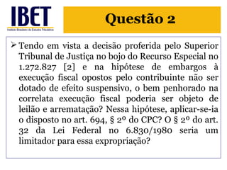 Questão 2 
Tendo em vista a decisão proferida pelo Superior 
Tribunal de Justiça no bojo do Recurso Especial no 
1.272.827 [2] e na hipótese de embargos à 
execução fiscal opostos pelo contribuinte não ser 
dotado de efeito suspensivo, o bem penhorado na 
correlata execução fiscal poderia ser objeto de 
leilão e arrematação? Nessa hipótese, aplicar-se-ia 
o disposto no art. 694, § 2º do CPC? O § 2º do art. 
32 da Lei Federal no 6.830/1980 seria um 
limitador para essa expropriação? 
 