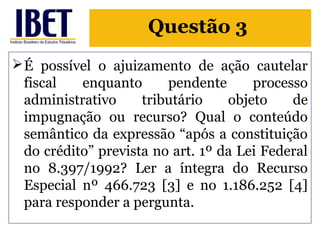 Questão 3 
É possível o ajuizamento de ação cautelar 
fiscal enquanto pendente processo 
administrativo tributário objeto de 
impugnação ou recurso? Qual o conteúdo 
semântico da expressão “após a constituição 
do crédito” prevista no art. 1º da Lei Federal 
no 8.397/1992? Ler a íntegra do Recurso 
Especial nº 466.723 [3] e no 1.186.252 [4] 
para responder a pergunta. 
