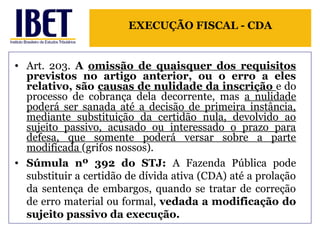 EXECUÇÃO FISCAL - CDA 
• Art. 203. A omissão de quaisquer dos requisitos 
previstos no artigo anterior, ou o erro a eles 
relativo, são causas de nulidade da inscrição e do 
processo de cobrança dela decorrente, mas a nulidade 
poderá ser sanada até a decisão de primeira instância, 
mediante substituição da certidão nula, devolvido ao 
sujeito passivo, acusado ou interessado o prazo para 
defesa, que somente poderá versar sobre a parte 
modificada (grifos nossos). 
• Súmula nº 392 do STJ: A Fazenda Pública pode 
substituir a certidão de dívida ativa (CDA) até a prolação 
da sentença de embargos, quando se tratar de correção 
de erro material ou formal, vedada a modificação do 
sujeito passivo da execução. 
 