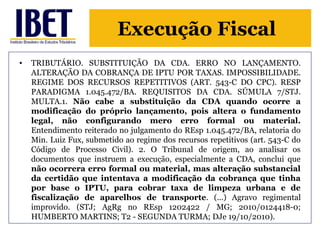 Execução Fiscal 
• TRIBUTÁRIO. SUBSTITUIÇÃO DA CDA. ERRO NO LANÇAMENTO. 
ALTERAÇÃO DA COBRANÇA DE IPTU POR TAXAS. IMPOSSIBILIDADE. 
REGIME DOS RECURSOS REPETITIVOS (ART. 543-C DO CPC). RESP 
PARADIGMA 1.045.472/BA. REQUISITOS DA CDA. SÚMULA 7/STJ. 
MULTA.1. Não cabe a substituição da CDA quando ocorre a 
modificação do próprio lançamento, pois altera o fundamento 
legal, não configurando mero erro formal ou material. 
Entendimento reiterado no julgamento do REsp 1.045.472/BA, relatoria do 
Min. Luiz Fux, submetido ao regime dos recursos repetitivos (art. 543-C do 
Código de Processo Civil). 2. O Tribunal de origem, ao analisar os 
documentos que instruem a execução, especialmente a CDA, conclui que 
não ocorrera erro formal ou material, mas alteração substancial 
da certidão que intentava a modificação da cobrança que tinha 
por base o IPTU, para cobrar taxa de limpeza urbana e de 
fiscalização de aparelhos de transporte. (...) Agravo regimental 
improvido. (STJ; AgRg no REsp 1202422 / MG; 2010/0124418-0; 
HUMBERTO MARTINS; T2 - SEGUNDA TURMA; DJe 19/10/2010). 
 