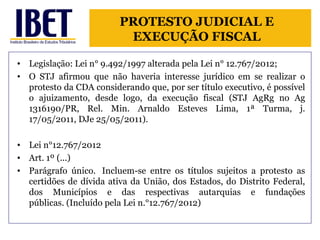 PROTESTO JUDICIAL E 
EXECUÇÃO FISCAL 
• Legislação: Lei n° 9.492/1997 alterada pela Lei n° 12.767/2012; 
• O STJ afirmou que não haveria interesse jurídico em se realizar o 
protesto da CDA considerando que, por ser título executivo, é possível 
o ajuizamento, desde logo, da execução fiscal (STJ AgRg no Ag 
1316190/PR, Rel. Min. Arnaldo Esteves Lima, 1ª Turma, j. 
17/05/2011, DJe 25/05/2011). 
• Lei n°12.767/2012 
• Art. 1º (...) 
• Parágrafo único. Incluem-se entre os títulos sujeitos a protesto as 
certidões de dívida ativa da União, dos Estados, do Distrito Federal, 
dos Municípios e das respectivas autarquias e fundações 
públicas. (Incluído pela Lei n.°12.767/2012) 
 