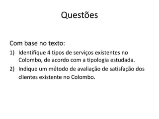 Questões

Com base no texto:
1) Identifique 4 tipos de serviços existentes no
   Colombo, de acordo com a tipologia estudada.
2) Indique um método de avaliação de satisfação dos
   clientes existente no Colombo.
 