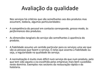Avaliação da qualidade
   Nos serviços há critérios que são semelhantes aos dos produtos mas
   assumem, todavia, algumas particularidades:

• A competência do pessoal em contacto corresponde, grosso modo, às
  performances dos produtos.

• As dimensões tangíveis do serviço são semelhantes à aparência do
  produto.

• A fiabilidade assume um sentido particular para os serviços uma vez que
  são as pessoas que fazem o serviço. É nelas que assenta a fiabilidade ou
  seja, a regularidade na qualidade do serviço.

• A normalização é muito mais difícil num serviço do que num produto, pelo
  que tem sido aquela a via escolhida pelas empresas mais bem sucedidas
  neste domínio. Exemplos nos sectores da restauração rápida e da
  hotelaria.
 