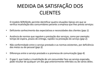 MEDIDA DA SATISFAÇÃO DOS
                   CLIENTES
    O modelo SERVQUAL permite identificar quatro situações típicas em que se
    verifica insatisfação dos consumidores perante a empresa que lhes presta serviços:

•   Deficiente conhecimento das expectativas e necessidades dos clientes (gap 1).

•   Ausência de normas que regulem a prestação dos serviços, como por exemplo:
    tempo de espera, prazos de entrega, rapidez na prestação do serviço (gap 2).

•   Não conformidade entre o serviço prestado e as normas existentes, por deficiência
    dos meios ou do pessoal (gap 3).

•   Diferenças entre o serviço prestado e a promessa de comunicação (gap 4).

•   O gap 5, que traduz a insatisfação de um consumidor face ao serviço esperado,
    pode resultar de qualquer um dos gap anteriormente referidos ou de vários deles.
 
