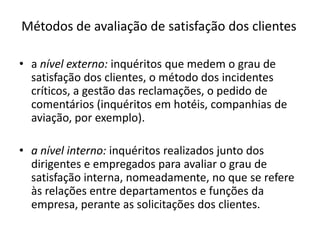 Métodos de avaliação de satisfação dos clientes

• a nível externo: inquéritos que medem o grau de
  satisfação dos clientes, o método dos incidentes
  críticos, a gestão das reclamações, o pedido de
  comentários (inquéritos em hotéis, companhias de
  aviação, por exemplo).

• a nível interno: inquéritos realizados junto dos
  dirigentes e empregados para avaliar o grau de
  satisfação interna, nomeadamente, no que se refere
  às relações entre departamentos e funções da
  empresa, perante as solicitações dos clientes.
 