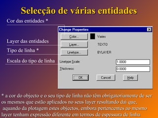 Selecção de várias entidades
Cor das entidades *

Layer das entidades
Tipo de linha *
Escala do tipo de linha

* a cor do objecto e o seu tipo de linha não têm obrigatoriamente de ser
os mesmos que estão aplicados no seus layer resultando daí que,
aquando da plotagem estes objectos, embora pertencentes ao mesmo
layer tenham expressão diferente em termos de espessura de linha

 