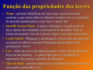 Função das propriedades dos layers
• Nome - permite identificar um layer que é possível tornar
corrente o que torna todos os objectos criados com os comandos
de desenho pertencentes a esse layer a partir daí
• On/Off, Frezze/Thaw - Ligam e desligam a visualização do
layer apesar das entidades continuarem no desenho. Para as
tornar novamente visíveis é preciso ligar o seu layer novamente
• Lock/Unlock - Bloqueia e desbloqueia o layer pelo que deixa de
ser possível editá-lo quando bloqueado apesar deste poder
permanecer visível
• Cor - Além de servir de indicação para o utilizador identificar o
layer de um objecto, é a partir dela que se vão definir as
espessuras das canetas aquando da plotagem
• Tipo de linha - permite diferenciar visualmente os tipos de linha
(tracejados, ponteados, etc.)

 