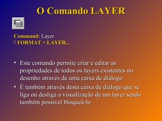 O Comando LAYER
Command: Layer
 FORMAT > LAYER...

• Este comando permite criar e editar as
propriedades de todos os layers existentes no
desenho através de uma caixa de diálogo
• É também através desta caixa de diálogo que se
liga ou desliga a visualização de um layer sendo
também possível bloqueá-lo

 