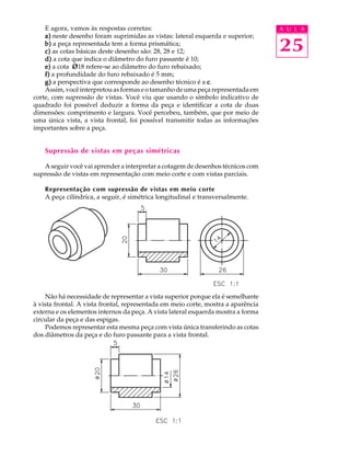 A U L A 
25 
E agora, vamos às respostas corretas: 
a) neste desenho foram suprimidas as vistas: lateral esquerda e superior; 
b) a peça representada tem a forma prismática; 
c) as cotas básicas deste desenho são: 28, 28 e 12; 
d) a cota que indica o diâmetro do furo passante é 10; 
e) a cota Ø18 refere-se ao diâmetro do furo rebaixado; 
f) a profundidade do furo rebaixado é 5 mm; 
g) a perspectiva que corresponde ao desenho técnico é a c. 
Assim, você interpretou as formas e o tamanho de uma peça representada em 
corte, com supressão de vistas. Você viu que usando o símbolo indicativo de 
quadrado foi possível deduzir a forma da peça e identificar a cota de duas 
dimensões: comprimento e largura. Você percebeu, também, que por meio de 
uma única vista, a vista frontal, foi possível transmitir todas as informações 
importantes sobre a peça. 
Supressão de vistas em peças simétricas 
A seguir você vai aprender a interpretar a cotagem de desenhos técnicos com 
supressão de vistas em representação com meio corte e com vistas parciais. 
Representação com supressão de vistas em meio corte 
A peça cilíndrica, a seguir, é simétrica longitudinal e transversalmente. 
Não há necessidade de representar a vista superior porque ela é semelhante 
à vista frontal. A vista frontal, representada em meio corte, mostra a aparência 
externa e os elementos internos da peça. A vista lateral esquerda mostra a forma 
circular da peça e das espigas. 
Podemos representar esta mesma peça com vista única transferindo as cotas 
dos diâmetros da peça e do furo passante para a vista frontal. 
 