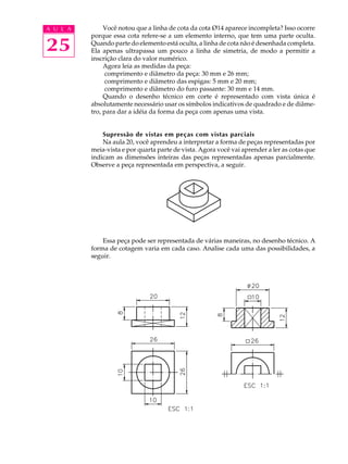 A U L A 
25 
Você notou que a linha de cota da cota Ø14 aparece incompleta? Isso ocorre 
porque essa cota refere-se a um elemento interno, que tem uma parte oculta. 
Quando parte do elemento está oculta, a linha de cota não é desenhada completa. 
Ela apenas ultrapassa um pouco a linha de simetria, de modo a permitir a 
inscrição clara do valor numérico. 
Agora leia as medidas da peça: 
comprimento e diâmetro da peça: 30 mm e 26 mm; 
comprimento e diâmetro das espigas: 5 mm e 20 mm; 
comprimento e diâmetro do furo passante: 30 mm e 14 mm. 
Quando o desenho técnico em corte é representado com vista única é 
absolutamente necessário usar os símbolos indicativos de quadrado e de diâme-tro, 
para dar a idéia da forma da peça com apenas uma vista. 
Supressão de vistas em peças com vistas parciais 
Na aula 20, você aprendeu a interpretar a forma de peças representadas por 
meia-vista e por quarta parte de vista. Agora você vai aprender a ler as cotas que 
indicam as dimensões inteiras das peças representadas apenas parcialmente. 
Observe a peça representada em perspectiva, a seguir. 
Essa peça pode ser representada de várias maneiras, no desenho técnico. A 
forma de cotagem varia em cada caso. Analise cada uma das possibilidades, a 
seguir. 
 