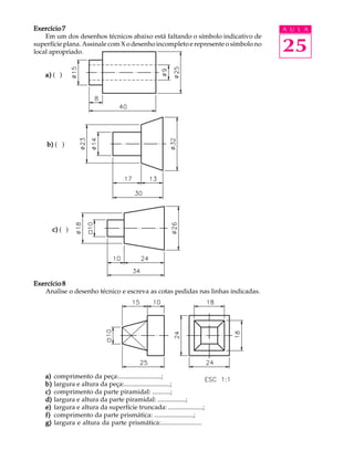 A U L A 
25 
Exercício 7 
Em um dos desenhos técnicos abaixo está faltando o símbolo indicativo de 
superfície plana. Assinale com X o desenho incompleto e represente o símbolo no 
local apropriado. 
a) ( ) 
b) ( ) 
c) ( ) 
Exercício 8 
Analise o desenho técnico e escreva as cotas pedidas nas linhas indicadas. 
a) comprimento da peça:..........................; 
b) largura e altura da peça:............................; 
c) comprimento da parte piramidal: ...........; 
d) largura e altura da parte piramidal: .................; 
e) largura e altura da superfície truncada: .....................; 
f) comprimento da parte prismática: ........................; 
g) largura e altura da parte prismática:......................... 
 