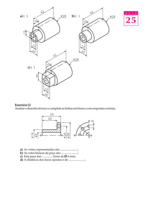 A U L A 
a) ( ) b) ( ) 25 
c) ( ) 
Exercício 12 
Analise o desenho técnico e complete as linhas em branco com respostas corretas. 
a) As vistas representadas são: .......................; 
b) As cotas básicas da peça são: ......................; 
c) Esta peça tem .............. furos de Ø 6 mm; 
d) A distância dos furos opostos é de ......................; 
 