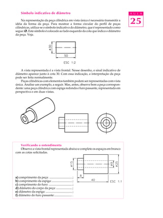 A U L A 
25 
Símbolo indicativo de diâmetro 
Na representação da peça cilíndrica em vista única é necessário transmitir a 
idéia da forma da peça. Para mostrar a forma circular do perfil de peças 
cilíndricas, utiliza-se o símbolo indicativo do diâmetro, que é representado como 
segue: Ø. Este símbolo é colocado ao lado esquerdo da cota que indica o diâmetro 
da peça. Veja. 
A vista representada é a vista frontal. Nesse desenho, o sinal indicativo de 
diâmetro aparece junto à cota 30. Com essa indicação, a interpretação da peça 
pode ser feita normalmente. 
Peças cilíndricas com elementos também podem ser representadas com vista 
única. Analise um exemplo, a seguir. Mas, antes, observe bem a peça correspon-dente: 
uma peça cilíndrica com espiga redonda e furo passante, representada em 
perspectiva e em duas vistas. 
Verificando o entendimento 
Observe a vista frontal representada abaixo e complete os espaços em branco 
com as cotas solicitadas. 
a) comprimento da peça: .............................. ; 
b) comprimento da espiga:........................... ; 
c) comprimento do furo: ............................... ; 
d) diâmetro do corpo da peça: ..................... ; 
e) diâmetro da espiga: ................................... ; 
f) diâmetro do furo passante: ....................... . 
 