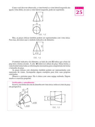 A U L A 
25 
Como você deve ter observado, a vista frontal e a vista lateral esquerda são 
iguais. Uma delas, no caso a vista lateral esquerda, pode ser suprimida. 
Mas, as peças cônicas também podem ser representadas com vista única. 
Para isso, devemos usar o símbolo indicativo de diâmetro. 
O símbolo indicativo de diâmetro, ao lado da cota 32 indica que a base da 
peça tem a forma circular. A cota 40 refere-se à altura da peça. Dessa forma, a 
vista frontal reúne todas as informações necessárias para compreensão da forma 
e tamanho da peça. 
As peças cônicas com elementos também podem ser representadas com 
supressão de vistas. Acompanhe alguns exemplos para tirar suas próprias 
conclusões. 
Observe a próxima peça. Ela é cônica com uma espiga redonda. Depois 
resolva o exercício proposto. 
Verificando o entendimento 
Escreva, nas linhas de cota do desenho em vista única, todas as cotas da peça 
em perspectiva. 
 