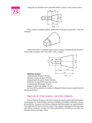 A U L A 
25 
Compare seu desenho com o desenho abaixo. Veja se você acertou tudo! 
Peças cônicas também podem apresentar elementos quadrados. Veja um 
exemplo. 
Utilizando todos os símbolos que você já conhece é perfeitamente possível 
representar essa peça com vista única. Veja, a seguir. 
Medidas da peça: 
comprimento da peça: 40 mm; 
diâmetro maior da peça: 30 mm; 
comprimento da parte cônica: 28 mm; 
diâmetro da superfície truncada: 18 mm; 
comprimento da espiga: 12 mm; 
largura e altura da espiga: 10 mm. 
As duas linhas estreitas cruzadas em diagonal indicam que as superfícies da 
espiga são planas. 
Supressão de vistas em peças com forma composta 
Vamos chamar de peças com forma composta aquelas peças que apresentam 
combinações de várias formas, como por exemplo: prismática, cilíndrica, cônica, 
piramidal etc. As peças com forma composta também podem ser representadas 
com supressão de uma ou de duas vistas. Veja, a seguir, a perspectiva de uma peça 
com forma composta, ou seja, com forma prismática e cilíndrica e, ao lado, seu 
desenho técnico em duas vistas. 
 