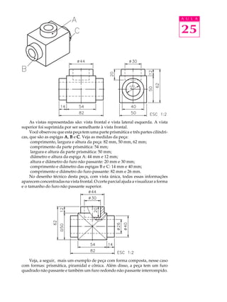 A U L A 
25 
As vistas representadas são: vista frontal e vista lateral esquerda. A vista 
superior foi suprimida por ser semelhante à vista frontal. 
Você observou que esta peça tem uma parte prismática e três partes cilíndri-cas, 
que são as espigas A, B e C. Veja as medidas da peça: 
comprimento, largura e altura da peça: 82 mm, 50 mm, 62 mm; 
comprimento da parte prismática: 54 mm; 
largura e altura da parte prismática: 50 mm; 
diâmetro e altura da espiga A: 44 mm e 12 mm; 
altura e diâmetro do furo não passante: 20 mm e 30 mm; 
comprimento e diâmetro das espigas B e C: 14 mm e 40 mm; 
comprimento e diâmetro do furo passante: 82 mm e 26 mm. 
No desenho técnico desta peça, com vista única, todas essas informações 
aparecem concentradas na vista frontal. O corte parcial ajuda a visualizar a forma 
e o tamanho do furo não passante superior. 
Veja, a seguir, mais um exemplo de peça com forma composta, nesse caso 
com formas: prismática, piramidal e cônica. Além disso, a peça tem um furo 
quadrado não passante e também um furo redondo não passante interrompido. 
 