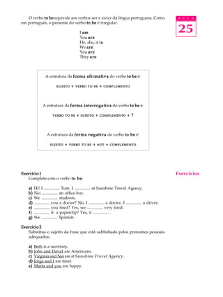 A U L A
25
O verbo to beto beto beto beto be equivale aos verbos ser e estar da língua portuguesa. Como
em português, o presente do verbo to beto beto beto beto be é irregular.
I amamamamam
You areareareareare
He, she, it isisisisis
We areareareareare
You areareareareare
They areareareareare
A estrutura da forma afirmativaforma afirmativaforma afirmativaforma afirmativaforma afirmativa do verbo to beto beto beto beto be é:
SUJEITOSUJEITOSUJEITOSUJEITOSUJEITO +++++ VERBOVERBOVERBOVERBOVERBO TOTOTOTOTO BEBEBEBEBE +++++ COMPLEMENTOCOMPLEMENTOCOMPLEMENTOCOMPLEMENTOCOMPLEMENTO
A estrutura da forma interrogativaforma interrogativaforma interrogativaforma interrogativaforma interrogativa do verbo to beto beto beto beto be é:
VERBOVERBOVERBOVERBOVERBO TOTOTOTOTO BEBEBEBEBE +++++ SUJEITOSUJEITOSUJEITOSUJEITOSUJEITO +++++ COMPLEMENTOCOMPLEMENTOCOMPLEMENTOCOMPLEMENTOCOMPLEMENTO + ?+ ?+ ?+ ?+ ?
A estrutura da forma negativaforma negativaforma negativaforma negativaforma negativa do verbo to beto beto beto beto be é:
SUJEITOSUJEITOSUJEITOSUJEITOSUJEITO +++++ VERBOVERBOVERBOVERBOVERBO TOTOTOTOTO BEBEBEBEBE +++++ NOTNOTNOTNOTNOT +++++ COMPLEMENTOCOMPLEMENTOCOMPLEMENTOCOMPLEMENTOCOMPLEMENTO
Exercício 1Exercício 1Exercício 1Exercício 1Exercício 1
Complete com o verbo to beto beto beto beto be:
a)a)a)a)a) Hi! I ............... Tom. I ............... at Sunshine Travel Agency.
b)b)b)b)b) Nei ............... an office-boy.
c)c)c)c)c) We ............... students.
d)d)d)d)d) ............... you a doctor? No, I ............... a doctor. I ............... a driver.
e)e)e)e)e) ............... you tired? Yes, we ............... very tired.
f)f)f)f)f) ............... it a paperclip? Yes, it ............... .
g)g)g)g)g) We ............... Spanish.
Exercício 2Exercício 2Exercício 2Exercício 2Exercício 2
Substitua o sujeito da frase que está sublinhado pelos pronomes pessoais
adequados:
a)a)a)a)a) Beth is a secretary.
b)b)b)b)b) John and David are Americans.
c)c)c)c)c) Virginia and Nei are at Sunshine Travel Agency.
d)d)d)d)d) Jorge and I are tired.
e)e)e)e)e) Marta and you are happy.
Exercícios
 