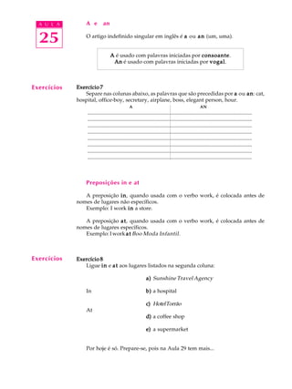 A U L A
25
A e an
O artigo indefinido singular em inglês é aaaaa ou ananananan (um, uma).
AAAAA é usado com palavras iniciadas por consoanteconsoanteconsoanteconsoanteconsoante.
AnAnAnAnAn é usado com palavras iniciadas por vogalvogalvogalvogalvogal.
Exercício 7Exercício 7Exercício 7Exercício 7Exercício 7
Separe nas colunas abaixo, as palavras que são precedidas por aaaaa ou ananananan: cat,
hospital, office-boy, secretary, airplane, boss, elegant person, hour.
AAAAA ANANANANAN
..........................................................................................................................
..........................................................................................................................
..........................................................................................................................
..........................................................................................................................
..........................................................................................................................
..........................................................................................................................
..........................................................................................................................
..........................................................................................................................
Preposições in e at
A preposição ininininin, quando usada com o verbo work, é colocada antes de
nomes de lugares não específicos.
Exemplo: I work ininininin a store.
A preposição atatatatat, quando usada com o verbo work, é colocada antes de
nomes de lugares específicos.
Exemplo: I work atatatatat Boo Moda Infantil.
Exercício 8Exercício 8Exercício 8Exercício 8Exercício 8
Ligue ininininin e atatatatat aos lugares listados na segunda coluna:
a)a)a)a)a) Sunshine Travel Agency
In b)b)b)b)b) a hospital
c)c)c)c)c) HotelTorrão
At
d)d)d)d)d) a coffee shop
e)e)e)e)e) a supermarket
Por hoje é só. Prepare-se, pois na Aula 29 tem mais...
Exercícios
Exercícios
 