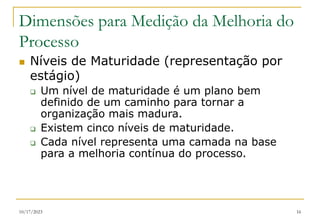 10/17/2023 16
Dimensões para Medição da Melhoria do
Processo
 Níveis de Maturidade (representação por
estágio)
 Um nível de maturidade é um plano bem
definido de um caminho para tornar a
organização mais madura.
 Existem cinco níveis de maturidade.
 Cada nível representa uma camada na base
para a melhoria contínua do processo.
 