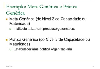 10/17/2023 22
Exemplo: Meta Genérica e Prática
Genérica
 Meta Genérica (do Nível 2 de Capacidade ou
Maturidade)
 Institucionalizar um processo gerenciado.
 Prática Genérica (do Nível 2 de Capacidade ou
Maturidade)
 Estabelecer uma política organizacional.
 