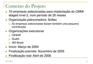 10/17/2023 27
Contexto do Projeto
 10 empresas selecionadas para implantação do CMMI
staged nível 2, num período de 20 meses
 Organização patrocinadora: Softex
 As empresas selecionadas faziam também uma pequena
contribuição
 Organizações executoras
 CESAR
 Qualiti
 ISD Brasil
 Início: Março de 2004
 Finalização prevista: Novembro de 2005
 Finallização real: Abril de 2006
 