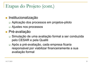10/17/2023 29
Etapas do Projeto (cont.)
 Institucionalização
 Aplicação dos processos em projetos-piloto
 Ajustes nos processos
 Pré-avaliação
 Simulação de uma avaliação formal a ser conduzida
pelo CESAR e pela Qualiti
 Após a pré-avaliação, cada empresa ficaria
responsável por viabilizar financeiramente a sua
avaliação formal
 