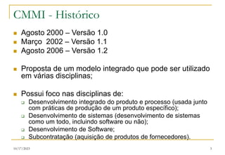 10/17/2023 3
CMMI - Histórico
 Agosto 2000 – Versão 1.0
 Março 2002 – Versão 1.1
 Agosto 2006 – Versão 1.2
 Proposta de um modelo integrado que pode ser utilizado
em várias disciplinas;
 Possui foco nas disciplinas de:
 Desenvolvimento integrado do produto e processo (usada junto
com práticas de produção de um produto específico);
 Desenvolvimento de sistemas (desenvolvimento de sistemas
como um todo, incluindo software ou não);
 Desenvolvimento de Software;
 Subcontratação (aquisição de produtos de fornecedores).
 