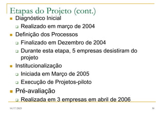 10/17/2023 30
Etapas do Projeto (cont.)
 Diagnóstico Inicial
 Realizado em março de 2004
 Definição dos Processos
 Finalizado em Dezembro de 2004
 Durante esta etapa, 5 empresas desistiram do
projeto
 Institucionalização
 Iniciada em Março de 2005
 Execução de Projetos-piloto
 Pré-avaliação
 Realizada em 3 empresas em abril de 2006
 