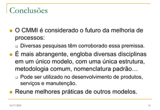 10/17/2023 31
Conclusões
 O CMMI é considerado o futuro da melhoria de
processos:
 Diversas pesquisas têm corroborado essa premissa.
 É mais abrangente, engloba diversas disciplinas
em um único modelo, com uma única estrutura,
metodologia comum, nomenclatura padrão…
 Pode ser utilizado no desenvolvimento de produtos,
serviços e manutenção.
 Reune melhores práticas de outros modelos.
 