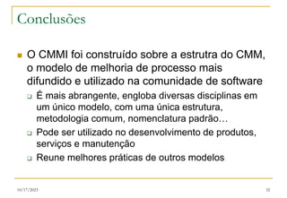 10/17/2023 32
Conclusões
 O CMMI foi construído sobre a estrutra do CMM,
o modelo de melhoria de processo mais
difundido e utilizado na comunidade de software
 É mais abrangente, engloba diversas disciplinas em
um único modelo, com uma única estrutura,
metodologia comum, nomenclatura padrão…
 Pode ser utilizado no desenvolvimento de produtos,
serviços e manutenção
 Reune melhores práticas de outros modelos
 
