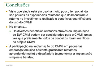10/17/2023 33
Conclusões
 Visto que ainda está em uso há muito pouco tempo, ainda
são poucas as experiências relatadas que desmonstram o
retorno no investimento realizado e benefícios quantificáveis
do uso do CMMI
 No entanto…
 Os diversos benefícios relatados através da implantação
do SW-CMM podem ser considerados para o CMMI, umas
vez que praticamente todos os conceitos foram mantidos
no projeto CMMI
 A participação na implantação do CMMI em pequenas
empresas tem sido bastante gratificante (estamos
aprendendo muito) e desafiadora (como tornar a implantação
simples e barata?)
 